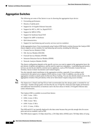 Data Center Infrastructure Architecture
  Hardware and Software Recommendations




Aggregation Switches
                       The following are some of the factors to use in choosing the aggregation layer device:
                        •   Forwarding performance
                        •   Density of uplink ports
                        •   Support for 10 Gigabit Ethernet linecards
                        •   Support for 802.1s, 802.1w, Rapid-PVST+
                        •   Support for MPLS-VPNs
                        •   Support for hardware-based NAT
                        •   Support for uRPF in hardware
                        •   QoS characteristics
                        •   Support for load balancing and security services (service modules)
                       At the aggregation layer, Cisco recommends using Catalyst 6500 family switches because the Catalyst 6500
                       chassis supports service modules for load balancing and security, including the following:
                        • Content Service Module (CSM)
                        •   SSL Service Module (SSLSM)
                        •   Firewall Service Module (FWSM)
                        •   Intrusion Detection Service Module (IDSM)
                        •   Network Analysis Module (NAM)
                       The chassis configuration depends on the specific services you want to support at the aggregation layer, the
                       port density of uplinks and appliances, and the need for supervisor redundancy. Load balancing and security
                       services can also be provided by external service appliances, such as PIX Firewalls; Content Services
                       Switches, Secure Content Accelerators and Content Engines.
                       You also typically attach mainframes to the aggregation switches, especially if you configure each
                       connection to the optical server adapters (OSA) card as a Layer 3 link. In addition, you can use the
                       aggregation switches to attach caches for Reverse Proxy Caching. You can also directly attach servers to the
                       aggregation switches if the port density of the server farm doesn’t require using access switches.


             Note      The Supervisor 2 (Sup2) and Sup720 are both recommended, but this design guide is intended for use
                       with Sup2. Another design guide will describe the use of Sup720, which provides higher performance
                       and additional functionalities in hardware and is the best choice to build a 10-Gigabit Ethernet data
                       center infrastructure..

                       The Catalyst 6500 is available in several form factors:
                        • 6503: 3 slots 3 RUs
                        •   6506: 6 slots 12 RUs
                        •   7606: 6 slots 7 RUs
                        •   6509: 9 slots 15 RUs
                        •   6513: 13 slots, 19 RUs
                       The 6509 and 6513 are typically deployed in the data center because they provide enough slots for access
                       ports and service modules, such as IDS.
                       The 6500 chassis support a 32 Gbps shared bus, a 256 Gbps fabric (SFM2) and a 720 Gbps fabric (if using



              Data Center Infrastructure Architecture Overview
   8                                                                                                                        Version 1.0
 