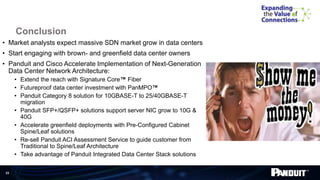 23
Conclusion
• Market analysts expect massive SDN market grow in data centers
• Start engaging with brown- and greenfield data center owners
• Panduit and Cisco Accelerate Implementation of Next-Generation
Data Center Network Architecture:
• Extend the reach with Signature Core™ Fiber
• Futureproof data center investment with PanMPO™
• Panduit Category 8 solution for 10GBASE-T to 25/40GBASE-T
migration
• Panduit SFP+/QSFP+ solutions support server NIC grow to 10G &
40G
• Accelerate greenfield deployments with Pre-Configured Cabinet
Spine/Leaf solutions
• Re-sell Panduit ACI Assessment Service to guide customer from
Traditional to Spine/Leaf Architecture
• Take advantage of Panduit Integrated Data Center Stack solutions
 