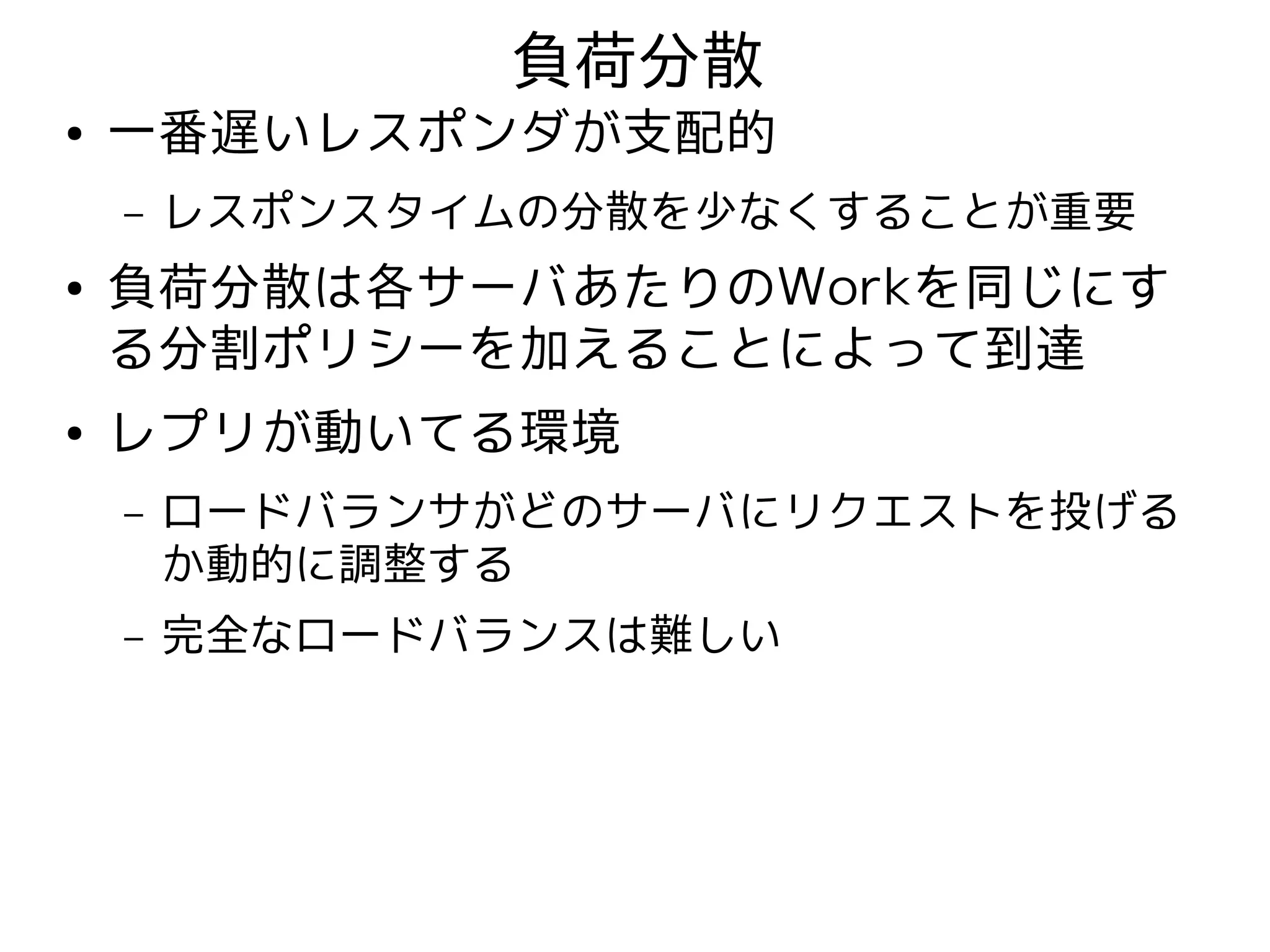 負荷分散
●   一番遅いレスポンダが支配的
    –   レスポンスタイムの分散を少なくすることが重要
●   負荷分散は各サーバあたりのWorkを同じにす
    る分割ポリシーを加えることによって到達
●   レプリが動いてる環境
    –   ロードバランサがどのサーバにリクエストを投げる
        か動的に調整する
    –   完全なロードバランスは難しい
 