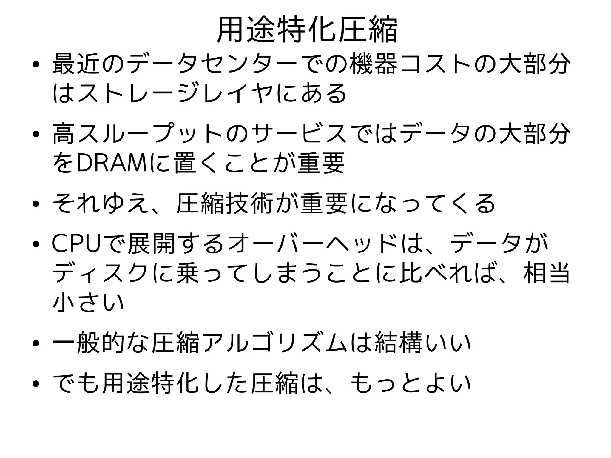用途特化圧縮
●   最近のデータセンターでの機器コストの大部分
    はストレージレイヤにある
●   高スループットのサービスではデータの大部分
    をDRAMに置くことが重要
●   それゆえ、圧縮技術が重要になってくる
●   CPUで展開するオーバーヘッドは、データが
    ディスクに乗ってしまうことに比べれば、相当
    小さい
●   一般的な圧縮アルゴリズムは結構いい
●   でも用途特化した圧縮は、もっとよい
 