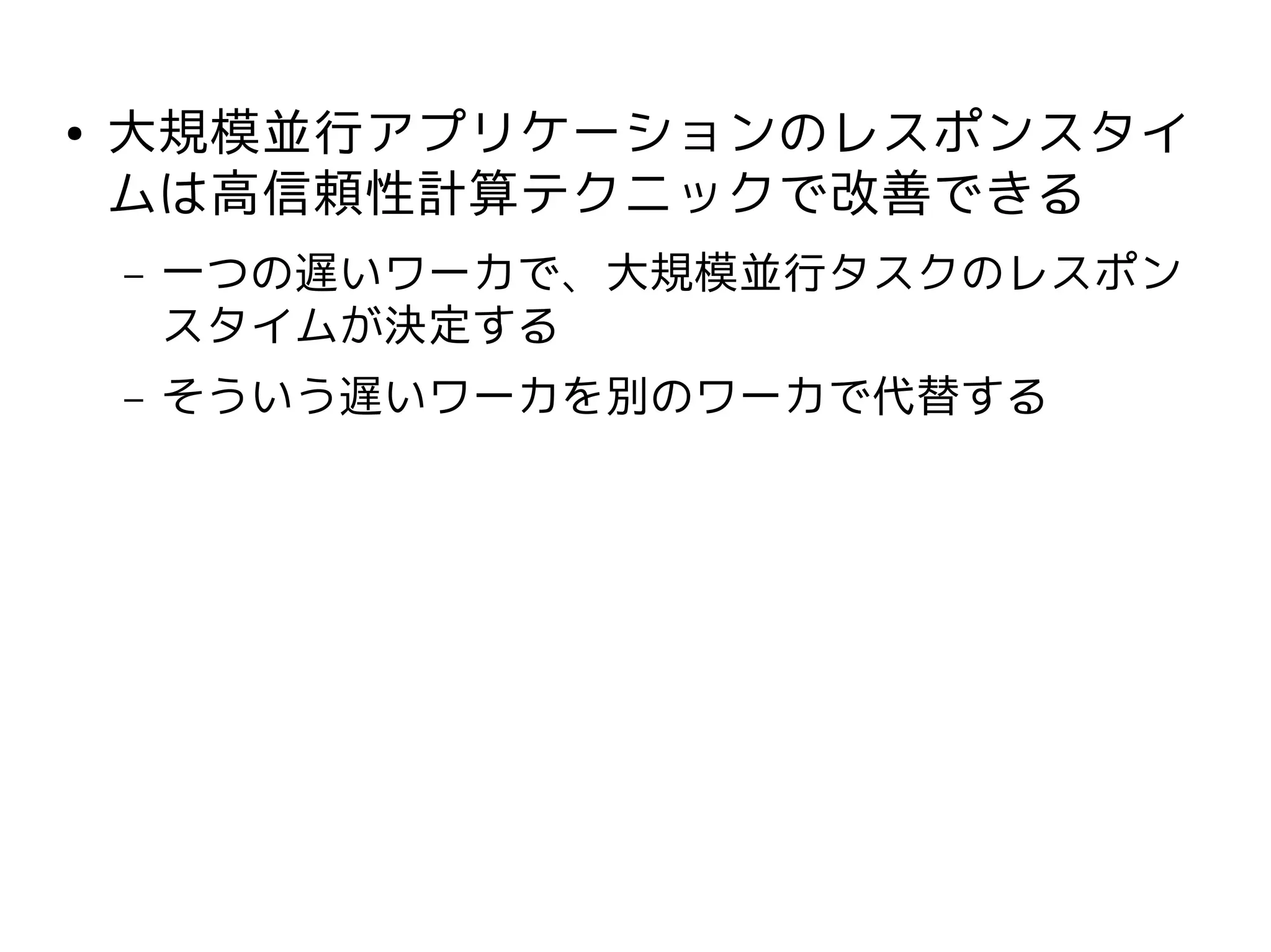 ●   大規模並行アプリケーションのレスポンスタイ
    ムは高信頼性計算テクニックで改善できる
    –   一つの遅いワーカで、大規模並行タスクのレスポン
        スタイムが決定する
    –   そういう遅いワーカを別のワーカで代替する
 