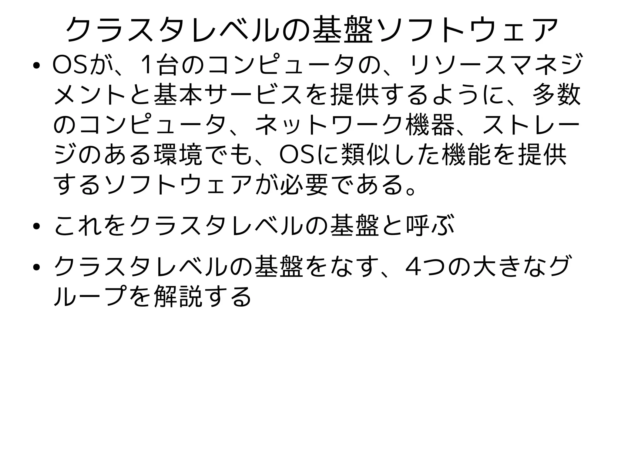 クラスタレベルの基盤ソフトウェア
●   OSが、1台のコンピュータの、リソースマネジ
    メントと基本サービスを提供するように、多数
    のコンピュータ、ネットワーク機器、ストレー
    ジのある環境でも、OSに類似した機能を提供
    するソフトウェアが必要である。
●   これをクラスタレベルの基盤と呼ぶ
●   クラスタレベルの基盤をなす、4つの大きなグ
    ループを解説する
 