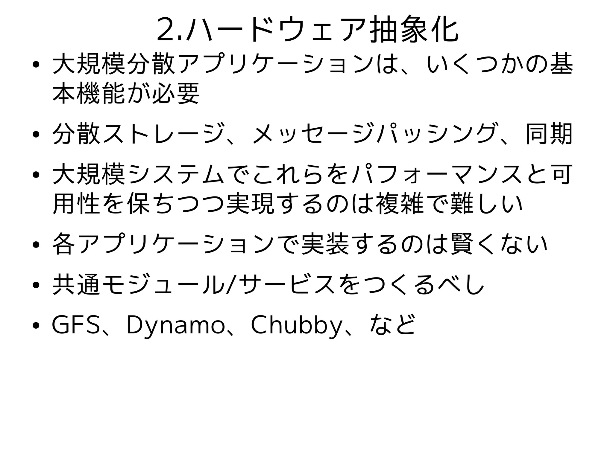 2.ハードウェア抽象化
●   大規模分散アプリケーションは、いくつかの基
    本機能が必要
●   分散ストレージ、メッセージパッシング、同期
●   大規模システムでこれらをパフォーマンスと可
    用性を保ちつつ実現するのは複雑で難しい
●   各アプリケーションで実装するのは賢くない
●   共通モジュール/サービスをつくるべし
●   GFS、Dynamo、Chubby、など
 