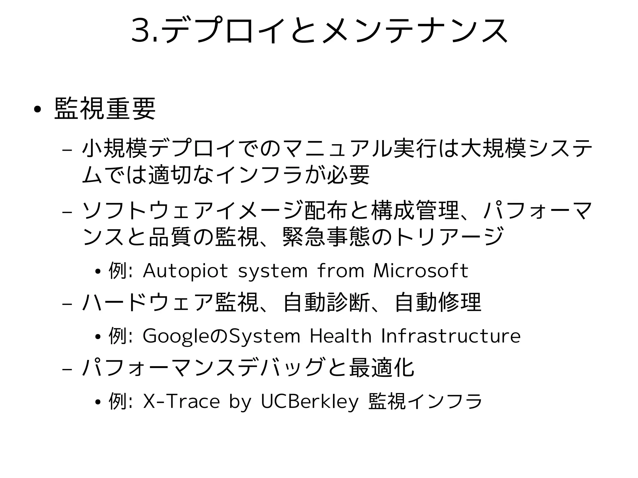 3.デプロイとメンテナンス

●   監視重要
    –   小規模デプロイでのマニュアル実行は大規模システ
        ムでは適切なインフラが必要
    –   ソフトウェアイメージ配布と構成管理、パフォーマ
        ンスと品質の監視、緊急事態のトリアージ
        ●   例: Autopiot system from Microsoft
    –   ハードウェア監視、自動診断、自動修理
        ●   例: GoogleのSystem Health Infrastructure
    –   パフォーマンスデバッグと最適化
        ●   例: X-Trace by UCBerkley 監視インフラ
 
