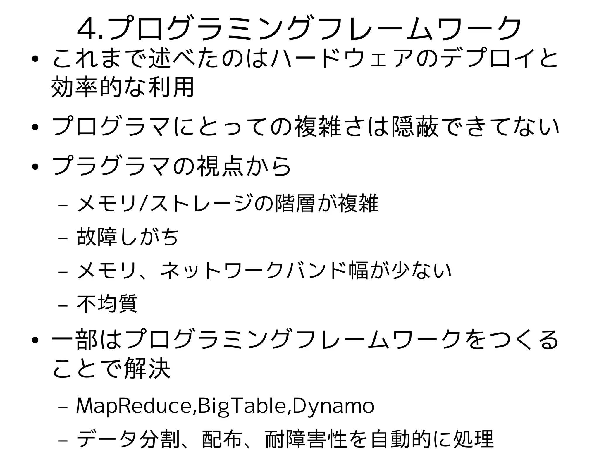4.プログラミングフレームワーク
●   これまで述べたのはハードウェアのデプロイと
    効率的な利用
●   プログラマにとっての複雑さは隠蔽できてない
●   プラグラマの視点から
    –   メモリ/ストレージの階層が複雑
    –   故障しがち
    –   メモリ、ネットワークバンド幅が少ない
    –   不均質
●   一部はプログラミングフレームワークをつくる
    ことで解決
    –   MapReduce,BigTable,Dynamo
    –   データ分割、配布、耐障害性を自動的に処理
 