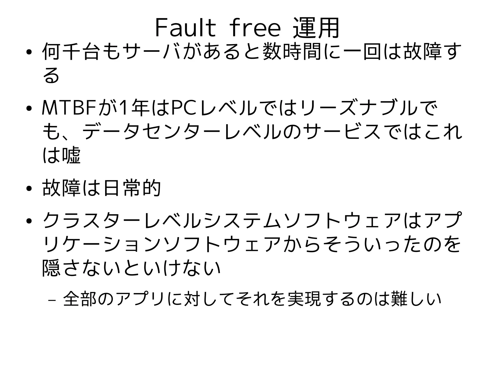 Fault free 運用
●   何千台もサーバがあると数時間に一回は故障す
    る
●   MTBFが1年はPCレベルではリーズナブルで
    も、データセンターレベルのサービスではこれ
    は嘘
●   故障は日常的
●   クラスターレベルシステムソフトウェアはアプ
    リケーションソフトウェアからそういったのを
    隠さないといけない
    –   全部のアプリに対してそれを実現するのは難しい
 