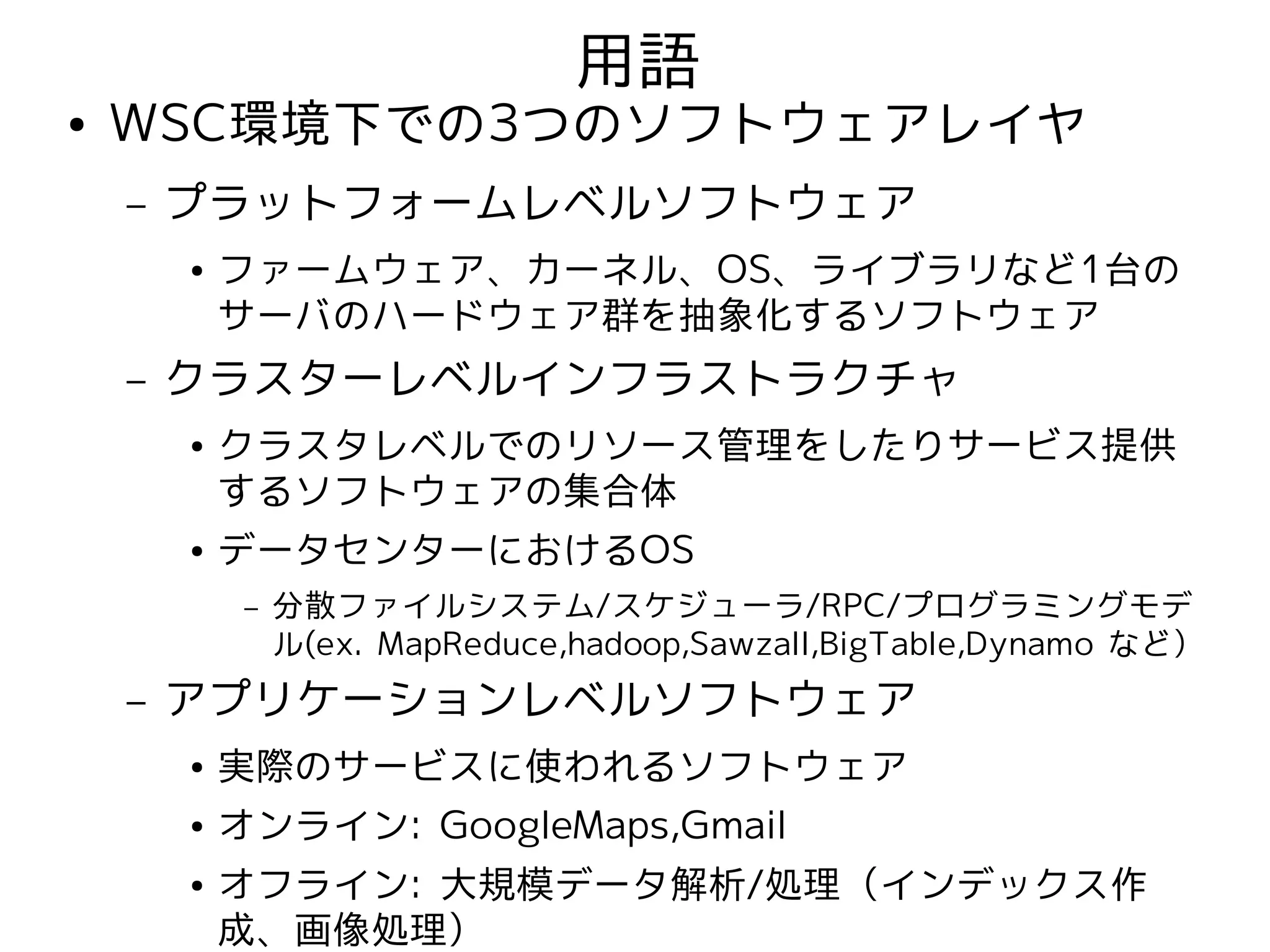 用語
●   WSC環境下での3つのソフトウェアレイヤ
    –   プラットフォームレベルソフトウェア
        ●   ファームウェア、カーネル、OS、ライブラリなど1台の
            サーバのハードウェア群を抽象化するソフトウェア
    –   クラスターレベルインフラストラクチャ
        ●   クラスタレベルでのリソース管理をしたりサービス提供
            するソフトウェアの集合体
        ●   データセンターにおけるOS
             –   分散ファイルシステム/スケジューラ/RPC/プログラミングモデ
                 ル(ex. MapReduce,hadoop,Sawzall,BigTable,Dynamo など）
    –   アプリケーションレベルソフトウェア
        ●   実際のサービスに使われるソフトウェア
        ●   オンライン: GoogleMaps,Gmail
        ●   オフライン: 大規模データ解析/処理（インデックス作
            成、画像処理）
 