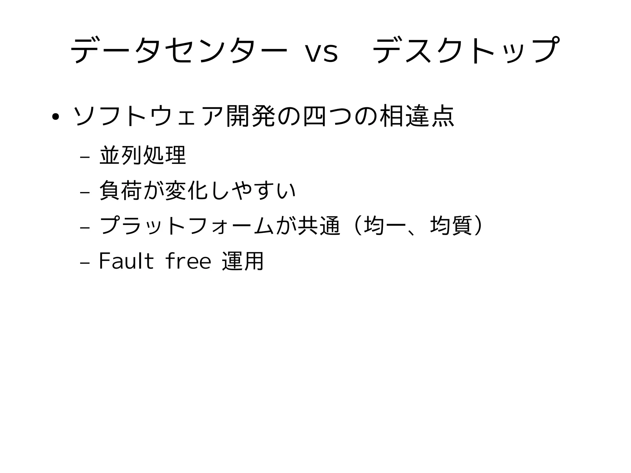 データセンター vs　デスクトップ
●   ソフトウェア開発の四つの相違点
    –   並列処理
    –   負荷が変化しやすい
    –   プラットフォームが共通（均一、均質）
    –   Fault free 運用
 