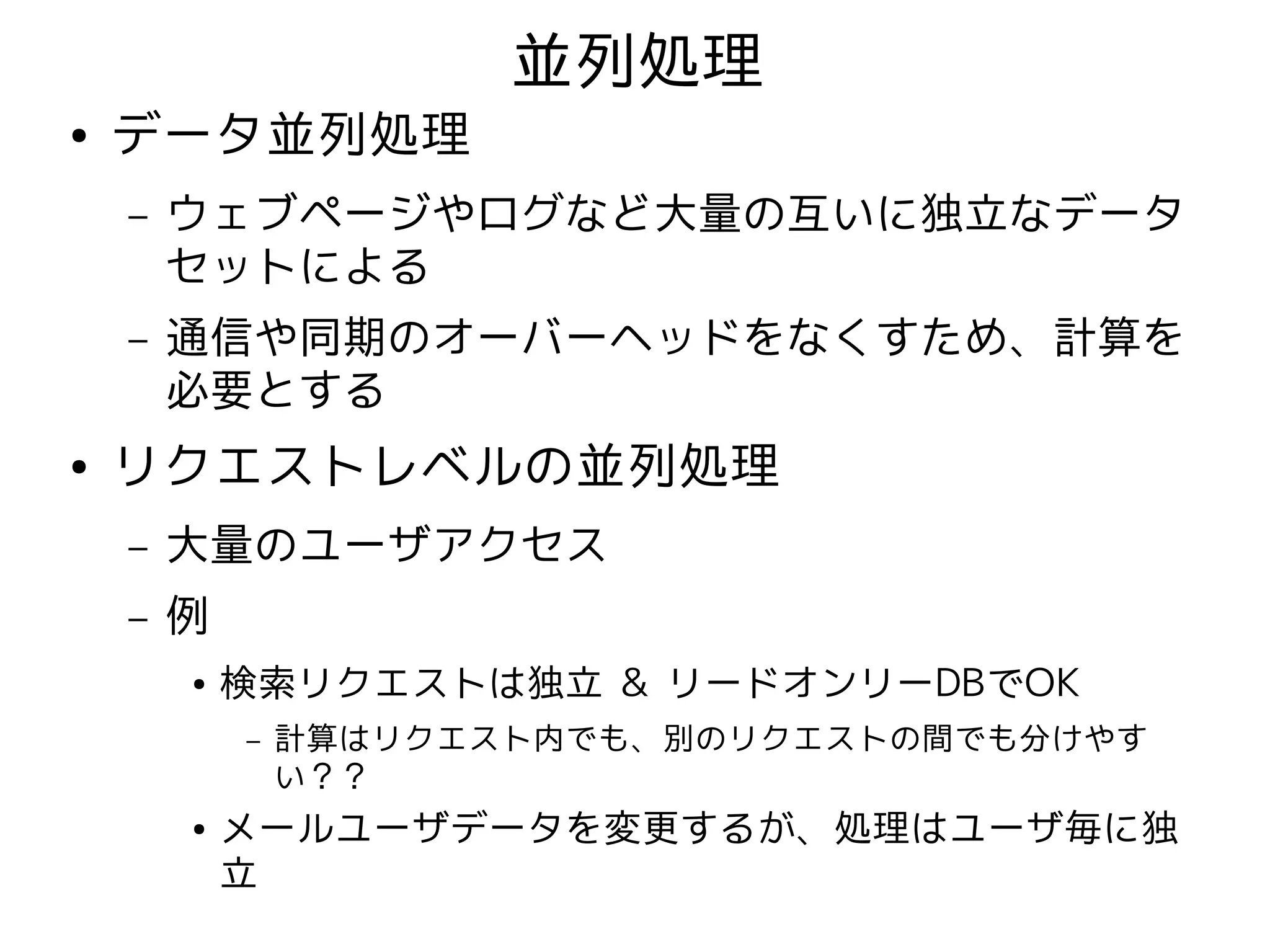 並列処理
●   データ並列処理
    –   ウェブページやログなど大量の互いに独立なデータ
        セットによる
    –   通信や同期のオーバーヘッドをなくすため、計算を
        必要とする
●   リクエストレベルの並列処理
    –   大量のユーザアクセス
    –   例
        ●   検索リクエストは独立 & リードオンリーDBでOK
            –   計算はリクエスト内でも、別のリクエストの間でも分けやす
                い？？
        ●   メールユーザデータを変更するが、処理はユーザ毎に独
            立
 