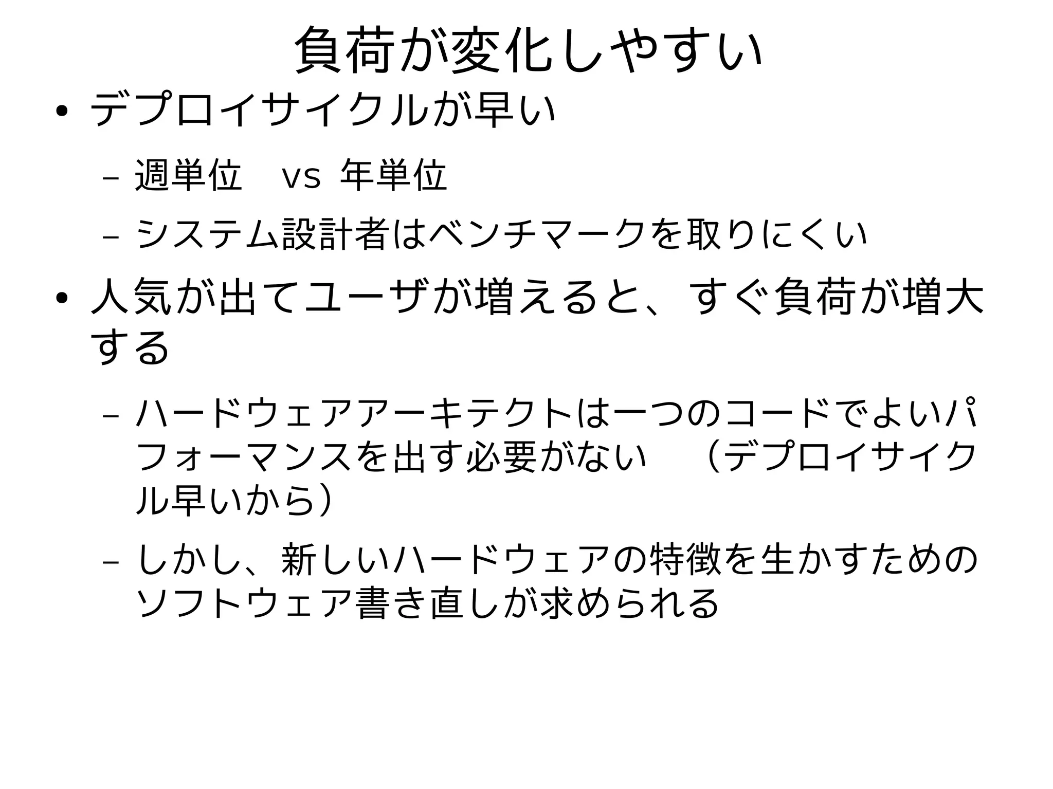 負荷が変化しやすい
●   デプロイサイクルが早い
    –   週単位　vs 年単位
    –   システム設計者はベンチマークを取りにくい
●   人気が出てユーザが増えると、すぐ負荷が増大
    する
    –   ハードウェアアーキテクトは一つのコードでよいパ
        フォーマンスを出す必要がない　（デプロイサイク
        ル早いから）
    –   しかし、新しいハードウェアの特徴を生かすための
        ソフトウェア書き直しが求められる
 