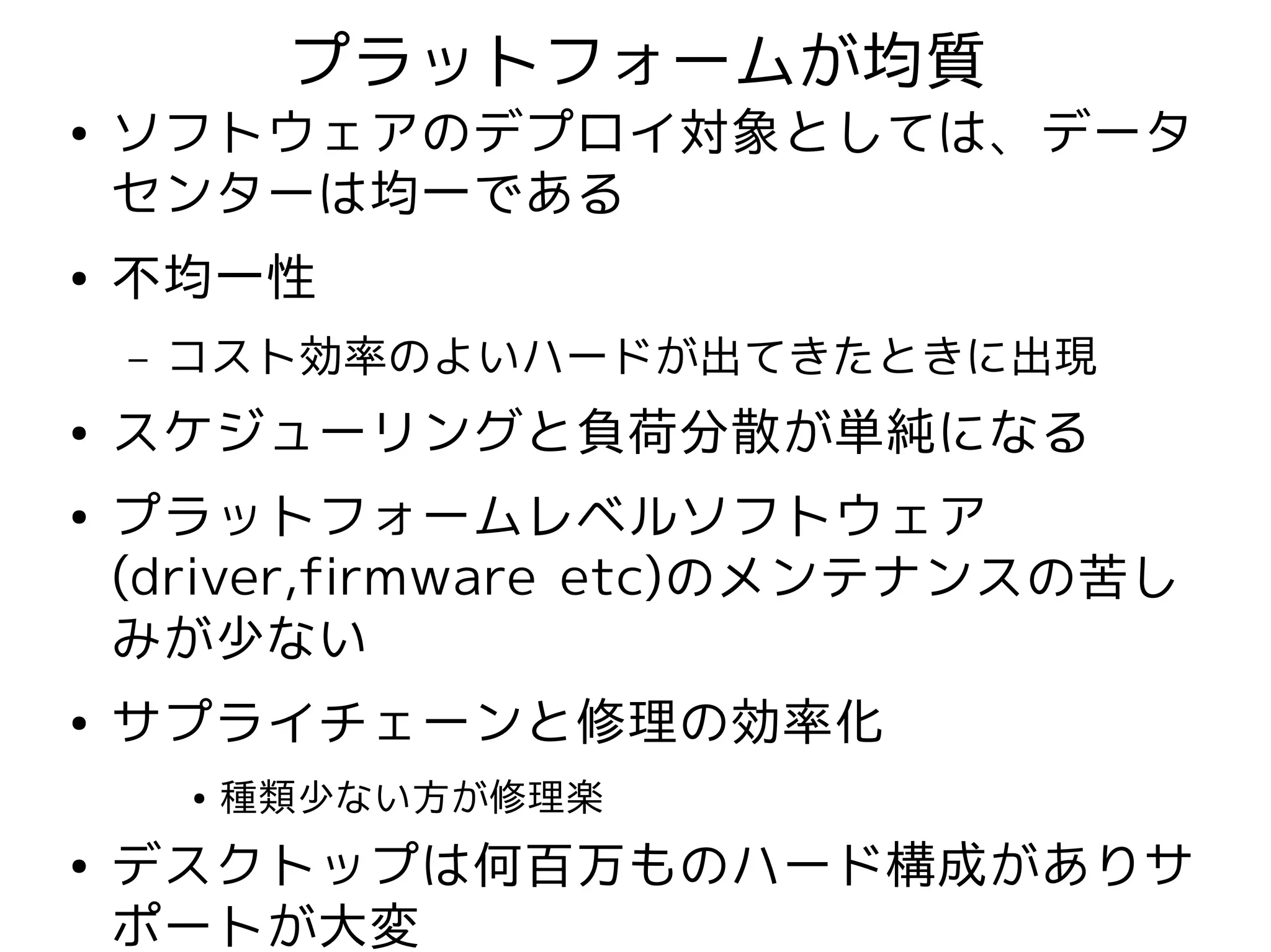 プラットフォームが均質
●   ソフトウェアのデプロイ対象としては、データ
    センターは均一である
●   不均一性
    –   コスト効率のよいハードが出てきたときに出現
●   スケジューリングと負荷分散が単純になる
●   プラットフォームレベルソフトウェア
    (driver,firmware etc)のメンテナンスの苦し
    みが少ない
●   サプライチェーンと修理の効率化
        ●   種類少ない方が修理楽
●   デスクトップは何百万ものハード構成がありサ
    ポートが大変
 