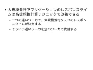 ●   大規模並行アプリケーションのレスポンスタイ
    ムは高信頼性計算テクニックで改善できる
    –   一つの遅いワーカで、大規模並行タスクのレスポン
        スタイムが決定する
    –   そういう遅いワーカを別のワーカで代替する
 
