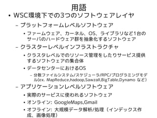 用語
●   WSC環境下での3つのソフトウェアレイヤ
    –   プラットフォームレベルソフトウェア
        ●   ファームウェア、カーネル、OS、ライブラリなど1台の
            サーバのハードウェア群を抽象化するソフトウェア
    –   クラスターレベルインフラストラクチャ
        ●   クラスタレベルでのリソース管理をしたりサービス提供
            するソフトウェアの集合体
        ●   データセンターにおけるOS
             –   分散ファイルシステム/スケジューラ/RPC/プログラミングモデ
                 ル(ex. MapReduce,hadoop,Sawzall,BigTable,Dynamo など）
    –   アプリケーションレベルソフトウェア
        ●   実際のサービスに使われるソフトウェア
        ●   オンライン: GoogleMaps,Gmail
        ●   オフライン: 大規模データ解析/処理（インデックス作
            成、画像処理）
 