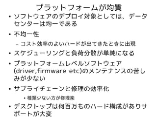プラットフォームが均質
●   ソフトウェアのデプロイ対象としては、データ
    センターは均一である
●   不均一性
    –   コスト効率のよいハードが出てきたときに出現
●   スケジューリングと負荷分散が単純になる
●   プラットフォームレベルソフトウェア
    (driver,firmware etc)のメンテナンスの苦し
    みが少ない
●   サプライチェーンと修理の効率化
        ●   種類少ない方が修理楽
●   デスクトップは何百万ものハード構成がありサ
    ポートが大変
 