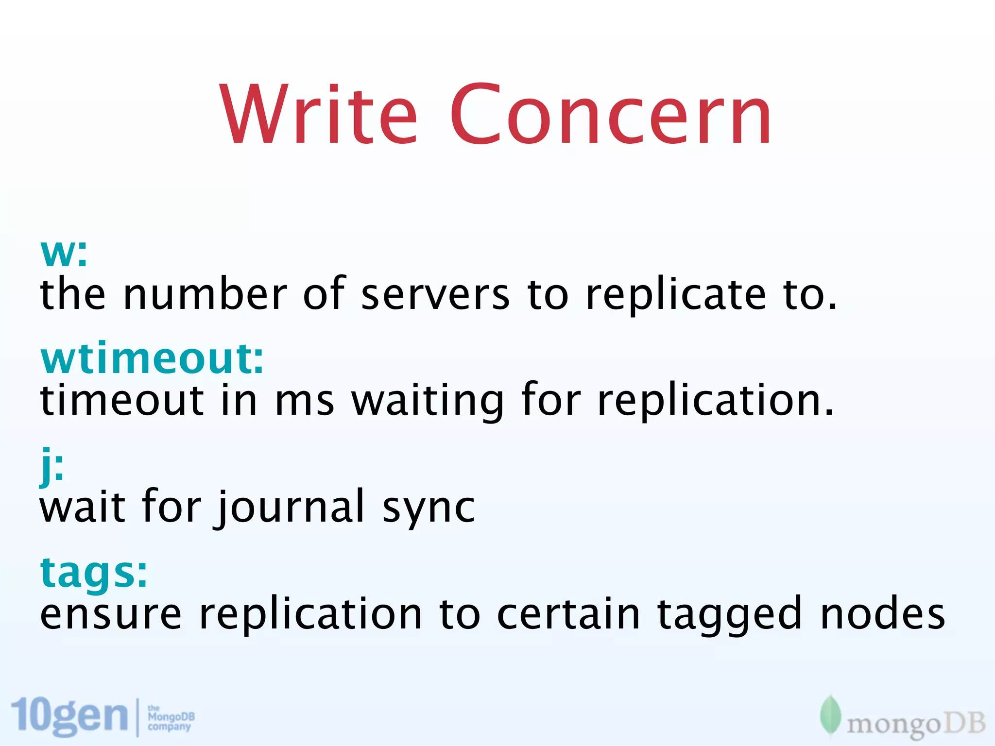 Write Concern
w:
the number of servers to replicate to.
wtimeout:
timeout in ms waiting for replication.
j:
wait for journal sync
tags:
ensure replication to certain tagged nodes
 