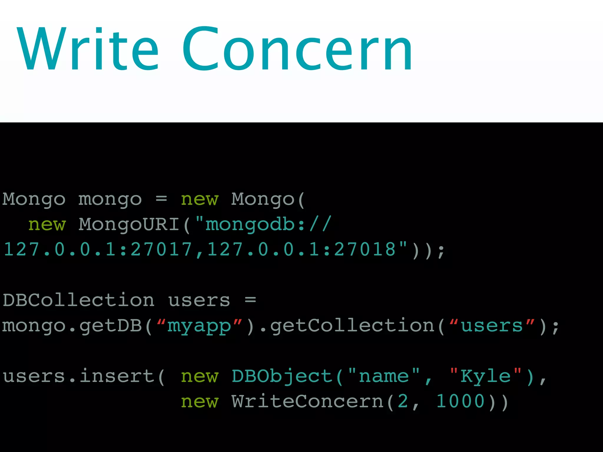 Write Concern

Mongo mongo = new Mongo(
  new MongoURI("mongodb://
127.0.0.1:27017,127.0.0.1:27018"));

DBCollection users =
mongo.getDB(“myapp”).getCollection(“users”);

users.insert( new DBObject("name", "Kyle"),
              new WriteConcern(2, 1000))
 
