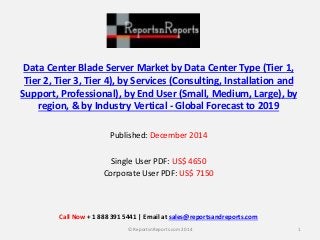 Data Center Blade Server Market by Data Center Type (Tier 1,
Tier 2, Tier 3, Tier 4), by Services (Consulting, Installation and
Support, Professional), by End User (Small, Medium, Large), by
region, & by Industry Vertical - Global Forecast to 2019
Published: December 2014
Single User PDF: US$ 4650
Corporate User PDF: US$ 7150
1© ReportsnReports.com 2014
Call Now + 1 888 391 5441 | Email at sales@reportsandreports.com
 