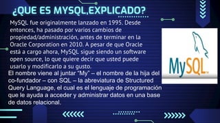 ¿QUE ES MYSQL,EXPLICADO?
MySQL fue originalmente lanzado en 1995. Desde
entonces, ha pasado por varios cambios de
propiedad/administración, antes de terminar en la
Oracle Corporation en 2010. A pesar de que Oracle
está a cargo ahora, MySQL sigue siendo un software
open source, lo que quiere decir que usted puede
usarlo y modificarlo a su gusto.
El nombre viene al juntar “My” – el nombre de la hija del
co-fundador – con SQL – la abreviatura de Structured
Query Language, el cual es el lenguaje de programación
que le ayuda a acceder y administrar datos en una base
de datos relacional.
 