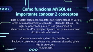 Como funciona MYSQL es
importante conocer 2 conceptos
Base de datos relacional, sus datos son fragmentados en varias
áreas de almacenamiento separadas – llamadas tablas – en
lugar de poner todo junto en una gran unidad de
almacenamientos Por ejemplo, digamos que quiere almacenar
dos tipos de información:
Clientes – su nombre, dirección, detalles, etc.
Pedidos – como los productos que compran, el precio, quién
hizo la orden, etc.
relacionados:
 