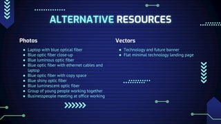 ALTERNATIVE RESOURCES
Photos
● Laptop with blue optical fiber
● Blue optic fiber close-up
● Blue luminous optic fiber
● Blue optic fiber with ethernet cables and
laptop
● Blue optic fiber with copy space
● Blue shiny optic fiber
● Blue luminescent optic fiber
● Group of young people working together
● Businesspeople meeting at office working
Vectors
● Technology and future banner
● Flat minimal technology landing page
 