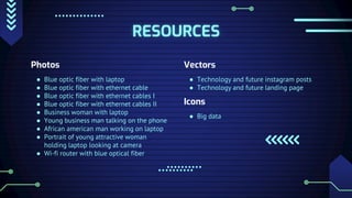 RESOURCES
Photos
● Blue optic fiber with laptop
● Blue optic fiber with ethernet cable
● Blue optic fiber with ethernet cables I
● Blue optic fiber with ethernet cables II
● Business woman with laptop
● Young business man talking on the phone
● African american man working on laptop
● Portrait of young attractive woman
holding laptop looking at camera
● Wi-fi router with blue optical fiber
Vectors
● Technology and future instagram posts
● Technology and future landing page
Icons
● Big data
 