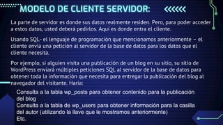 MODELO DE CLIENTE SERVIDOR:
La parte de servidor es donde sus datos realmente residen. Pero, para poder acceder
a estos datos, usted deberá pedirlos. Aquí es donde entra el cliente.
Usando SQL- el lenguaje de programación que mencionamos anteriormente – el
cliente envía una petición al servidor de la base de datos para los datos que el
cliente necesita.
Por ejemplo, si alguien visita una publicación de un blog en su sitio, su sitio de
WordPress enviará múltiples peticiones SQL al servidor de la base de datos para
obtener toda la información que necesita para entregar la publicación del blog al
navegador del visitante. Haría:
Consulta a la tabla wp_posts para obtener contenido para la publicación
del blog
Consulta a la tabla de wp_users para obtener información para la casilla
del autor (utilizando la llave que le mostramos anteriormente)
Etc.
 