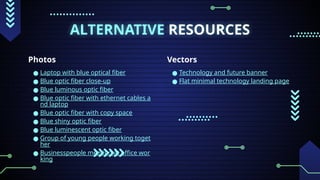 ALTERNATIVE RESOURCES
Photos
● Laptop with blue optical fiber
● Blue optic fiber close-up
● Blue luminous optic fiber
● Blue optic fiber with ethernet cables a
nd laptop
● Blue optic fiber with copy space
● Blue shiny optic fiber
● Blue luminescent optic fiber
● Group of young people working toget
her
● Businesspeople meeting at office wor
king
Vectors
● Technology and future banner
● Flat minimal technology landing page
 