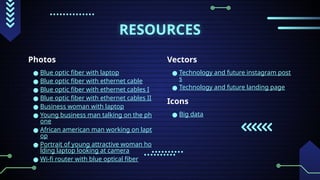 RESOURCES
Photos
● Blue optic fiber with laptop
● Blue optic fiber with ethernet cable
● Blue optic fiber with ethernet cables I
● Blue optic fiber with ethernet cables II
● Business woman with laptop
● Young business man talking on the ph
one
● African american man working on lapt
op
● Portrait of young attractive woman ho
lding laptop looking at camera
● Wi-fi router with blue optical fiber
Vectors
● Technology and future instagram post
s
● Technology and future landing page
Icons
● Big data
 