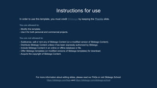 In order to use this template, you must credit Slidesgo by keeping the Thanks slide.
You are allowed to:
- Modify this template.
- Use it for both personal and commercial projects.
You are not allowed to:
- Sublicense, sell or rent any of Slidesgo Content (or a modified version of Slidesgo Content).
- Distribute Slidesgo Content unless it has been expressly authorized by Slidesgo.
- Include Slidesgo Content in an online or offline database or file.
- Offer Slidesgo templates (or modified versions of Slidesgo templates) for download.
- Acquire the copyright of Slidesgo Content.
For more information about editing slides, please read our FAQs or visit Slidesgo School:
https://slidesgo.com/faqs and https://slidesgo.com/slidesgo-school
Instructions for use
 