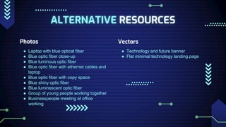 ALTERNATIVE RESOURCES
Photos
● Laptop with blue optical fiber
● Blue optic fiber close-up
● Blue luminous optic fiber
● Blue optic fiber with ethernet cables and
laptop
● Blue optic fiber with copy space
● Blue shiny optic fiber
● Blue luminescent optic fiber
● Group of young people working together
● Businesspeople meeting at office
working
Vectors
● Technology and future banner
● Flat minimal technology landing page
 