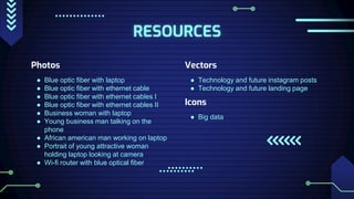 RESOURCES
Photos
● Blue optic fiber with laptop
● Blue optic fiber with ethernet cable
● Blue optic fiber with ethernet cables I
● Blue optic fiber with ethernet cables II
● Business woman with laptop
● Young business man talking on the
phone
● African american man working on laptop
● Portrait of young attractive woman
holding laptop looking at camera
● Wi-fi router with blue optical fiber
Vectors
● Technology and future instagram posts
● Technology and future landing page
Icons
● Big data
 