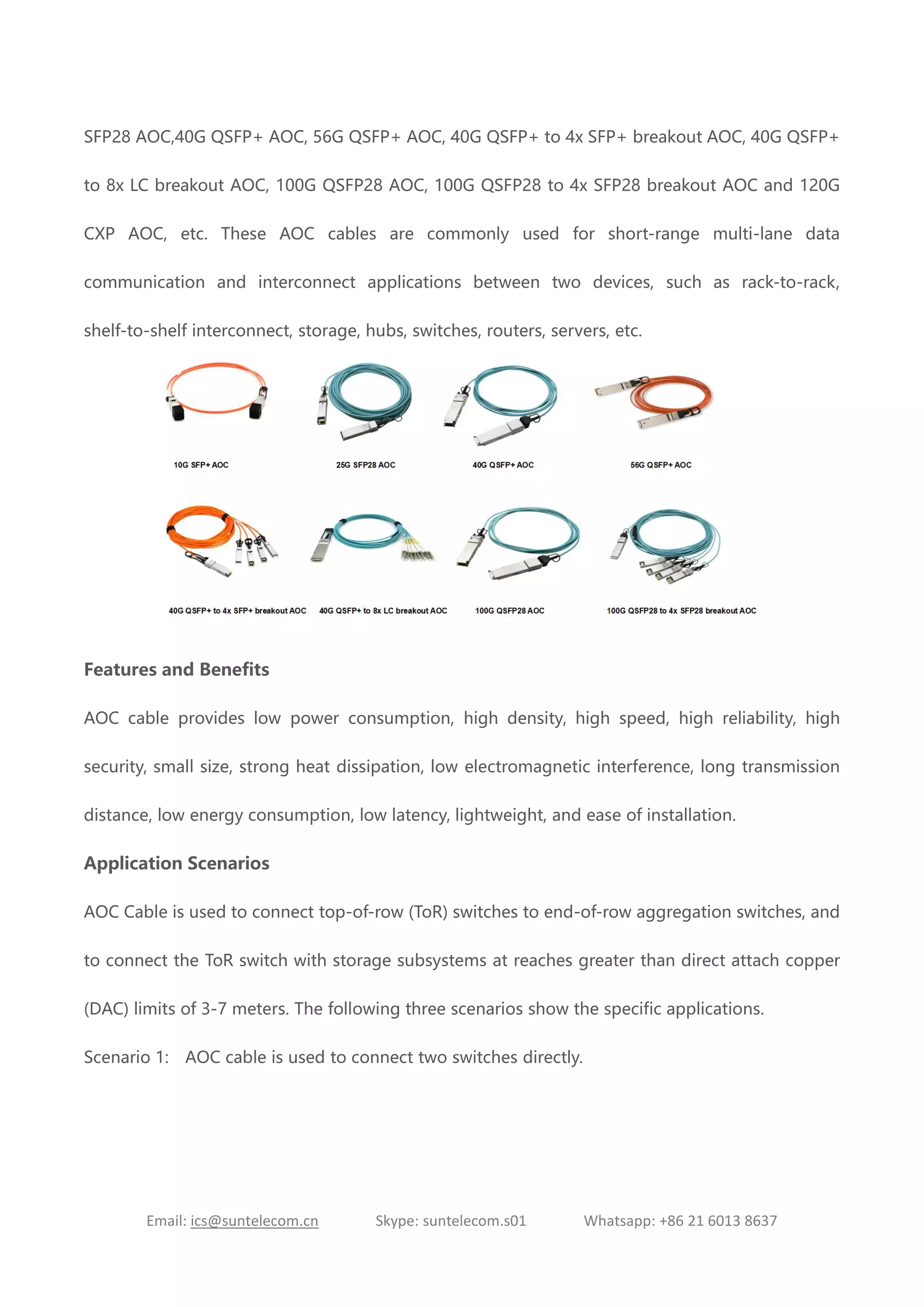 Email: ics@suntelecom.cn Skype: suntelecom.s01 Whatsapp: +86 21 6013 8637
SFP28 AOC,40G QSFP+ AOC, 56G QSFP+ AOC, 40G QSFP+ to 4x SFP+ breakout AOC, 40G QSFP+
to 8x LC breakout AOC, 100G QSFP28 AOC, 100G QSFP28 to 4x SFP28 breakout AOC and 120G
CXP AOC, etc. These AOC cables are commonly used for short-range multi-lane data
communication and interconnect applications between two devices, such as rack-to-rack,
shelf-to-shelf interconnect, storage, hubs, switches, routers, servers, etc.
Features and Benefits
AOC cable provides low power consumption, high density, high speed, high reliability, high
security, small size, strong heat dissipation, low electromagnetic interference, long transmission
distance, low energy consumption, low latency, lightweight, and ease of installation.
Application Scenarios
AOC Cable is used to connect top-of-row (ToR) switches to end-of-row aggregation switches, and
to connect the ToR switch with storage subsystems at reaches greater than direct attach copper
(DAC) limits of 3-7 meters. The following three scenarios show the specific applications.
Scenario 1: AOC cable is used to connect two switches directly.
 