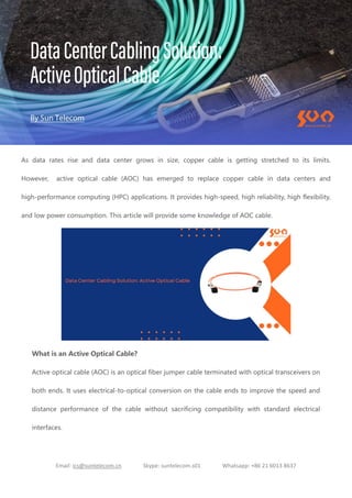 Email: ics@suntelecom.cn Skype: suntelecom.s01 Whatsapp: +86 21 6013 8637
As data rates rise and data center grows in size, copper cable is getting stretched to its limits.
However, active optical cable (AOC) has emerged to replace copper cable in data centers and
high-performance computing (HPC) applications. It provides high-speed, high reliability, high flexibility,
and low power consumption. This article will provide some knowledge of AOC cable.
What is an Active Optical Cable?
Active optical cable (AOC) is an optical fiber jumper cable terminated with optical transceivers on
both ends. It uses electrical-to-optical conversion on the cable ends to improve the speed and
distance performance of the cable without sacrificing compatibility with standard electrical
interfaces.
 