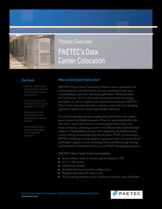 Product Overview
                                               PAETEC’s Data
Bethlehem, PA
Data Center
                                               Center Colocation

         Key Facts:                            What is Data Center Colocation?
         ‚ PAETEC’s Data Centers               PAETEC’s Data Center Colocation provides a secure, protected, and
           are designed to meet the
                                               environmentally controlled facility for our customers to place their
           most stringent security
           requirements                        critical database and server operating applications. With redundant
                                               OC-level access, 24 x 7 x 365 professional services and monitoring
         ‚ Technical Support and               availability, as well as a highly secure physical environment, PAETEC’s
           Professional Services are
           available 24 x 7 x 365              Data Center Colocation provides a solution to meet the ever-changing
                                               regulatory requirements impacting multiple industries.
         ‚ Redundant OC-level
           access ensures your                 As customers develop and grow applications and services that require
           applications are always
           available                           greater uptime and higher amounts of Internet access bandwidth, they
                                               will seek to locate their servers in a carrier-grade Data Center. For
         ‚ Uninterrupted Power                 many customers, colocating is a more cost-effective way to provide large
           Supply for the safety
                                               amounts of bandwidth to servers, while improving the likelihood that
           of our customers’
           equipment                           a server will not be interrupted by loss of power, HVAC, or local loops.
                                               PAETEC builds upon these essential ingredients with a full spectrum of
                                               professional support services, including Advanced Monitoring, Backup
                                               and Restoration, Professional Services, and WAN Networking solutions.

                                               PAETEC’s Data Center Colocation includes:
                                               n   Secure cabinet, rack, or custom cage for customer CPE
                                               n   24 x 7 x 365 access
                                               n   Professional Services
                                               n   Standard and custom power configurations
                                               n   Multiple redundant OC-level access
                                               n   SLAs ensuring network access, installation intervals, and availability




         Caring Culture | Open Communication | Unmatched Service | Personalized Solutions
         www.paetec.com
 