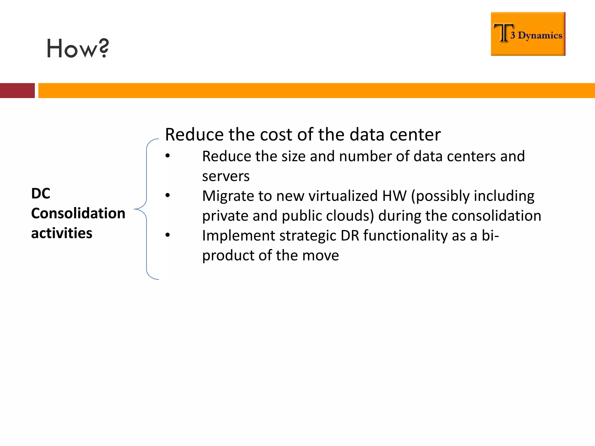 How?

                Reduce the cost of the data center
                •   Reduce the size and number of data centers and
                    servers
DC              •   Migrate to new virtualized HW (possibly including
Consolidation       private and public clouds) during the consolidation
activities      •   Implement strategic DR functionality as a bi-
                    product of the move
 