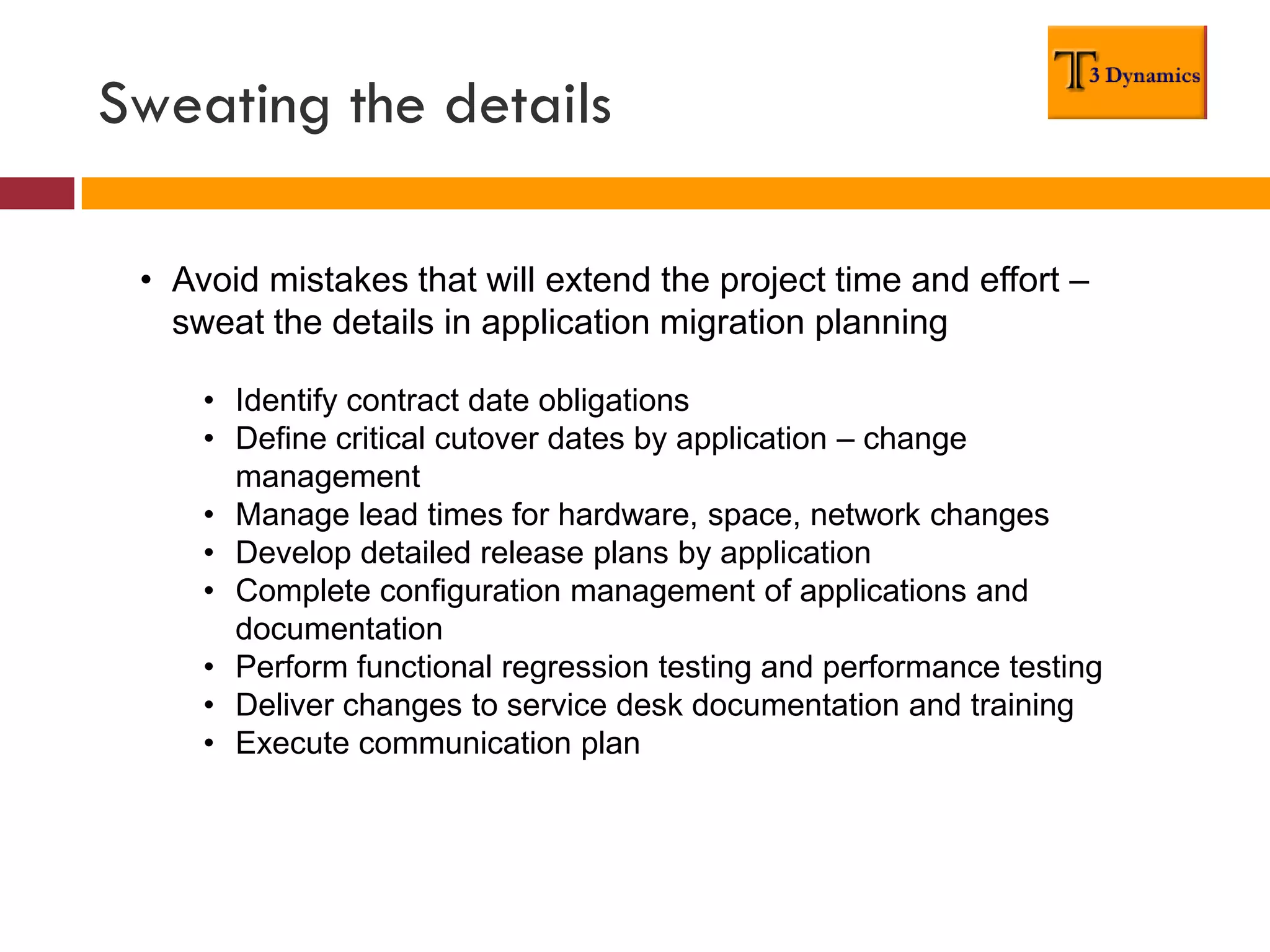 Sweating the details

 • Avoid mistakes that will extend the project time and effort –
   sweat the details in application migration planning

     • Identify contract date obligations
     • Define critical cutover dates by application – change
       management
     • Manage lead times for hardware, space, network changes
     • Develop detailed release plans by application
     • Complete configuration management of applications and
       documentation
     • Perform functional regression testing and performance testing
     • Deliver changes to service desk documentation and training
     • Execute communication plan
 