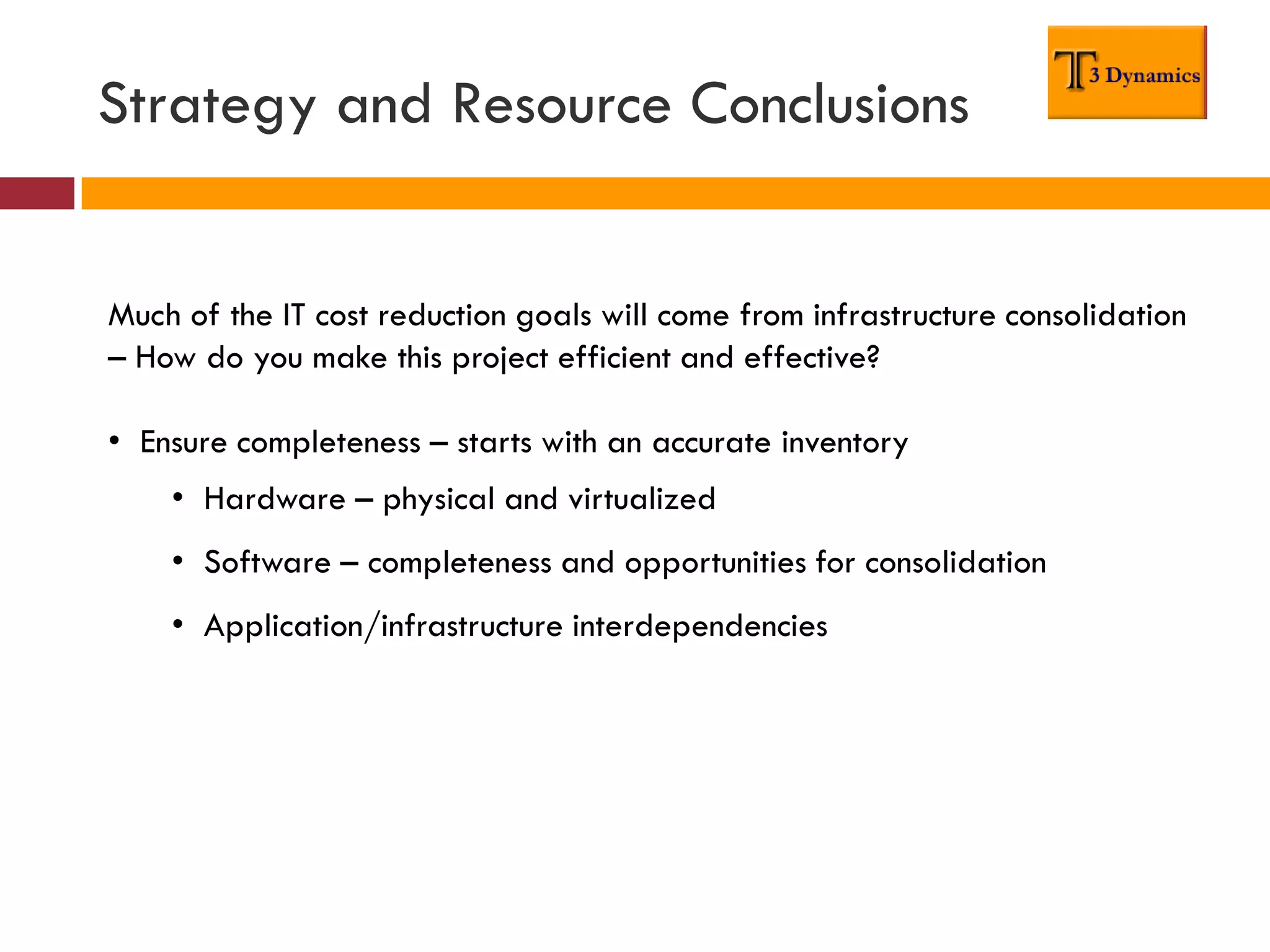 Strategy and Resource Conclusions


Much of the IT cost reduction goals will come from infrastructure consolidation
– How do you make this project efficient and effective?

• Ensure completeness – starts with an accurate inventory
    • Hardware – physical and virtualized
    • Software – completeness and opportunities for consolidation
    • Application/infrastructure interdependencies
 