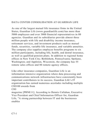 DATA CENTER CONSOLIDATION AT GUARDIAN LIFE
As one of the largest mutual life insurance firms in the United
States, Guardian Life (www.guardianlife.com) has more than
5000 employees and over 3000 financial representatives in 80
agencies. Guardian and its subsidiaries provide almost three
million people with life and disability income insurance,
retirement services, and investment products such as mutual
funds, securities, variable life insurance, and variable annuities.
The company also supplies employee benefits programs to six
million participants, including life, health, and dental insurance,
as well as qualified pension plans. In addition to regional home
offices in New York City; Bethlehem, Pennsylvania; Spokane,
Washington; and Appleton, Wisconsin, the company has 55
remote sales offices and 80 remote agency offices.
Like other insurance companies, Guardian Life is an
information intensive organization where data processing and
communications network infrastructure have consistently been
important contributors to its success. Guardian Life’s IT
organization has earned numerous accolades including multiple
CIO100 awards from
CIO
magazine [PRNE11]. According to Dennis Callahan, Executive
Vice President and Chief Information Officer for, Guardian
Life, "A strong partnership between IT and the businesses
enables
C7-1
 