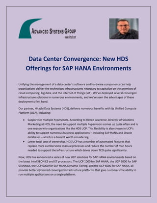 Data Center Convergence: New HDS
Offerings for SAP HANA Environments
Unifying the management of a data center’s software and hardware components can help
organizations deliver the technology infrastructures necessary to capitalize on the promises of
cloud computing, big data, and the Internet of Things (IoT). We’ve deployed several converged
infrastructure solutions in numerous environments, and we’ve seen the advantages of these
deployments first hand.
Our partner, Hitachi Data Systems (HDS), delivers numerous benefits with its Unified Compute
Platform (UCP), including:
Support for multiple hypervisors. According to Renee Lawrence, Director of Solutions
Marketing at HDS, the need to support multiple hypervisors comes up quite often and is
one reason why organizations like the HDS UCP. This flexibility is also shown in UCP’s
ability to support numerous business applications – including SAP HANA and Oracle
databases – which is a benefit worth considering.
Lower total cost of ownership. HDS UCP has a number of automated features that
replace more cumbersome manual processes and reduce the number of man hours
needed to support the infrastructure which drives down TCO quite significantly.
Now, HDS has announced a series of new UCP solutions for SAP HANA environments based on
the latest Intel XEON E5 and E7 processors. The UCP 1000 for SAP HANA, the UCP 6000 for SAP
S/4HANA, the UCP 6000 for SAP HANA Dynamic Tiering, and the UCP 6000 for SAP HANA, all
provide better optimized converged infrastructure platforms that give customers the ability to
run multiple applications on a single platform.
 