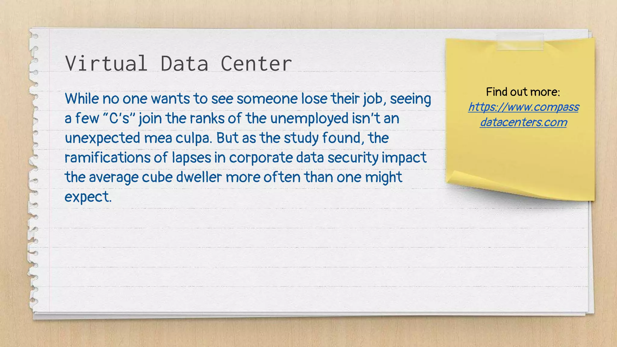 Find out more:
https://www.compass
datacenters.com
Virtual Data Center
While no one wants to see someone lose their job, seeing
a few “C’s” join the ranks of the unemployed isn’t an
unexpected mea culpa. But as the study found, the
ramifications of lapses in corporate data security impact
the average cube dweller more often than one might
expect.
 