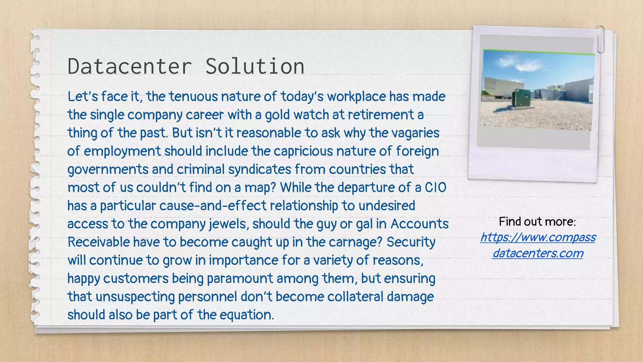Datacenter Solution
Let’s face it, the tenuous nature of today’s workplace has made
the single company career with a gold watch at retirement a
thing of the past. But isn’t it reasonable to ask why the vagaries
of employment should include the capricious nature of foreign
governments and criminal syndicates from countries that
most of us couldn’t find on a map? While the departure of a CIO
has a particular cause-and-effect relationship to undesired
access to the company jewels, should the guy or gal in Accounts
Receivable have to become caught up in the carnage? Security
will continue to grow in importance for a variety of reasons,
happy customers being paramount among them, but ensuring
that unsuspecting personnel don’t become collateral damage
should also be part of the equation.
Find out more:
https://www.compass
datacenters.com
 