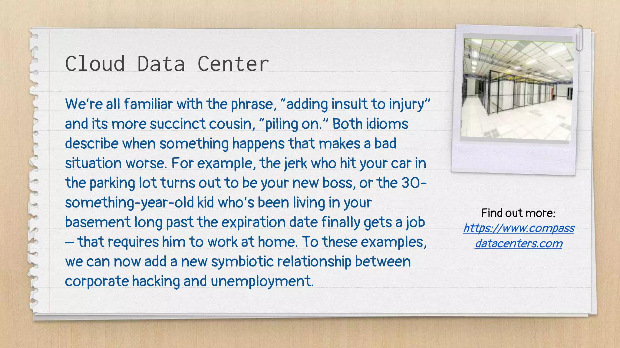 Cloud Data Center
We’re all familiar with the phrase, “adding insult to injury”
and its more succinct cousin, “piling on.” Both idioms
describe when something happens that makes a bad
situation worse. For example, the jerk who hit your car in
the parking lot turns out to be your new boss, or the 30-
something-year-old kid who’s been living in your
basement long past the expiration date finally gets a job
– that requires him to work at home. To these examples,
we can now add a new symbiotic relationship between
corporate hacking and unemployment.
Find out more:
https://www.compass
datacenters.com
 