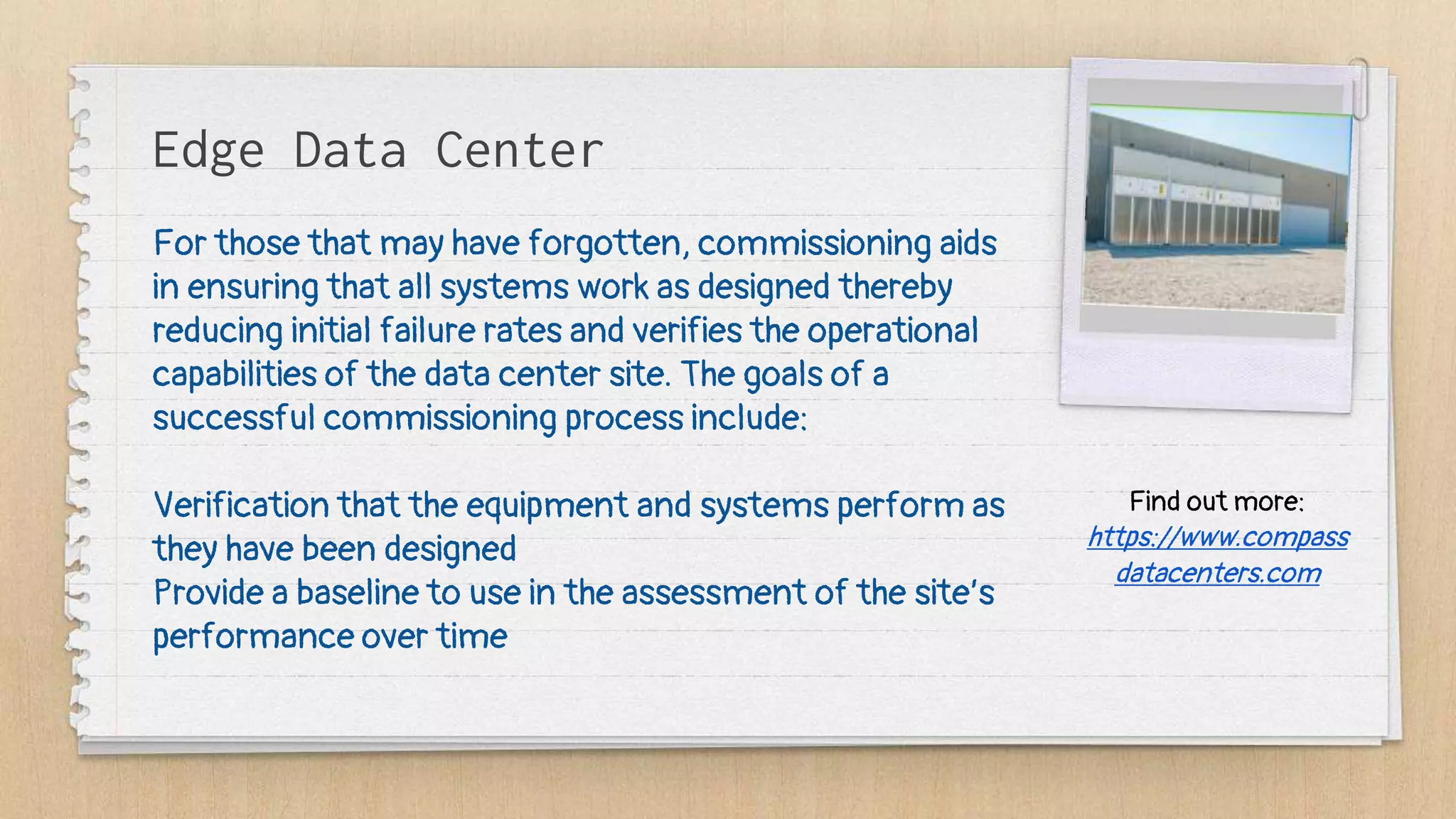 Edge Data Center
For those that may have forgotten, commissioning aids
in ensuring that all systems work as designed thereby
reducing initial failure rates and verifies the operational
capabilities of the data center site. The goals of a
successful commissioning process include:
Verification that the equipment and systems perform as
they have been designed
Provide a baseline to use in the assessment of the site’s
performance over time
Find out more:
https://www.compass
datacenters.com
 
