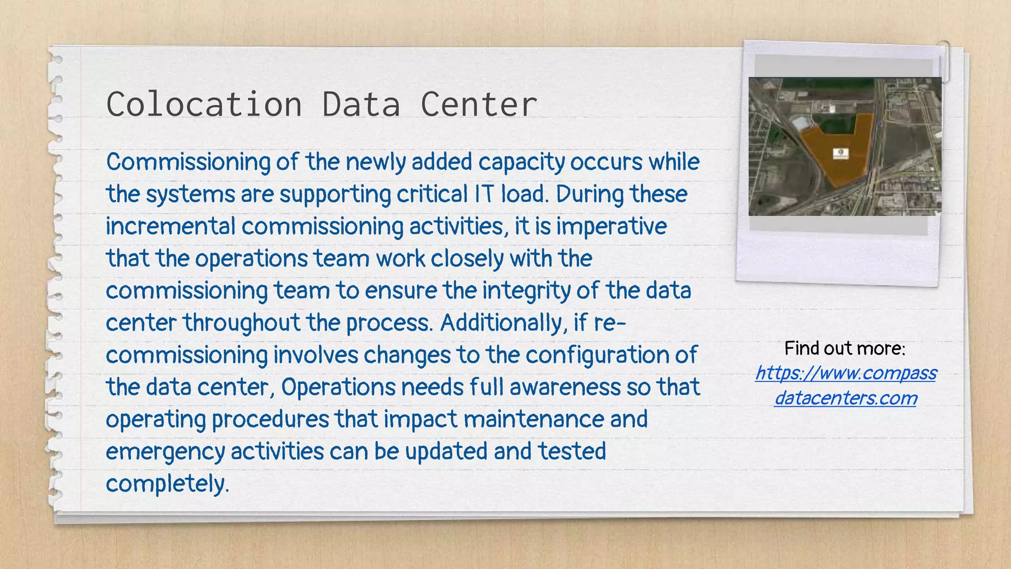 Colocation Data Center
Commissioning of the newly added capacity occurs while
the systems are supporting critical IT load. During these
incremental commissioning activities, it is imperative
that the operations team work closely with the
commissioning team to ensure the integrity of the data
center throughout the process. Additionally, if re-
commissioning involves changes to the configuration of
the data center, Operations needs full awareness so that
operating procedures that impact maintenance and
emergency activities can be updated and tested
completely.
Find out more:
https://www.compass
datacenters.com
 
