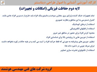 ‫فیضیىی‬ ‫حفاظت‬ ‫دٍم‬ ِ‫الی‬(‫تجْیضات‬ ٍ ‫اهىاًات‬)
‫توام‬‫تجْیضات‬‫خٌه‬‫وٌٌذُ،طًشاتَس‬‫تشق‬‫،هخاصى‬‫ػَخت‬ٍ‫هاًیتَسیٌگ‬‫افشاد‬‫تایذ‬‫خاسد‬‫اص‬‫دػتشع‬‫افشاد‬‫ػادی‬‫تاؿذ‬.
‫وٌتشل‬‫دػتشػی‬ِ‫ت‬‫ایي‬‫هٌاعك‬ٍ‫ًظاست‬‫تصَیشی‬
ُ‫اػتفاد‬‫اص‬‫دسّای‬‫اتَهاتیه‬
ُ‫اػتفاد‬‫اص‬‫لفلْای‬‫الىتشًٍیىی‬
‫هحذٍد‬‫وشدى‬‫افشاد‬‫تشای‬‫حضَس‬‫دس‬‫هٌاعك‬‫غیش‬‫ضشٍس‬
ُ‫اػتفاد‬‫اص‬‫دٍستیي‬‫ّایی‬‫تا‬‫سصٍلیـي‬‫تاال‬‫تشای‬‫ؿٌاػایی‬‫افشاد‬
‫تٌظین‬‫دٍستیي‬‫ّای‬ِ‫پیـشفت‬ِ‫ت‬‫صَستی‬ِ‫و‬‫فمظ‬‫حشوت‬‫افشاد‬‫سا‬‫حثت‬‫هی‬‫وٌذ‬ٍ‫دس‬ِ‫تمی‬‫حاالت‬‫سوَسد‬‫ًخَاّذ‬‫داؿت‬
(‫تشای‬ِ‫صشف‬‫جَیی‬‫دس‬ُ‫رخیش‬ُ‫داد‬‫ّا‬)
ُ‫اػتفاد‬‫اص‬‫تىٌَلَطی‬ُ‫فـشد‬‫ػاصی‬‫تصاٍیش‬
‫َّشوٌذ‬ ‫هٌْذسی‬ ‫فٌی‬ ‫ّای‬ ‫ششوت‬ ٍُ‫گش‬
‫دیتاػٌتش‬ ‫عشاحی‬ ‫اصَل‬ ‫تا‬ ‫آؿٌایی‬ ‫آهَصؿی‬ ُ‫واسگا‬
 