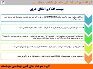 ‫حشیك‬ ‫اعفای‬ ٍ ‫اعالم‬ ‫سیستن‬
•‫ّواًٌذ‬ ‫اّویت‬ ‫پش‬ ٍ ‫هْن‬ ، ‫حؼاع‬ ‫اهاوي‬ ‫دس‬DATACENTER‫لغؼی‬ ‫ضشٍست‬ ‫یه‬ ِ‫ؿؼل‬ ٍ ‫دٍد‬ ‫تـخیص‬ ِ‫اٍلی‬ ‫ّای‬ ِ‫حاًی‬ ‫دس‬ ‫حشیك‬ ‫اعفاء‬
‫گشدد‬ ‫هی‬ ‫هحؼَب‬
•‫ًوایٌذ‬ ‫هی‬ ُ‫اػتفاد‬ ‫گاص‬ ‫یا‬ ِ‫ؿؼل‬ ، ‫حشاست‬ ، ‫دٍد‬ ‫حؼگش‬ ‫اص‬ ،‫حشیك‬ ‫وـف‬ ‫تشای‬ ‫هؼوَلی‬ ‫حشیك‬ ‫اعفاء‬ ‫ّای‬ ًِ‫ػاها‬
•‫تیي‬ ِ‫ؿؼل‬ ٍ ‫دٍد‬ ‫حؼگشّای‬ ‫دس‬ ‫حشیك‬ ‫وـف‬ ‫صهاى‬ ‫هتَػظ‬1‫تا‬3‫ًؼثتا‬ ‫صهاى‬ ‫یه‬ ‫ػشٍس‬ ‫اتاق‬ ‫تشای‬ ‫هذت‬ ‫ایي‬ ٍ ، ‫اًجاهذ‬ ‫هی‬ ‫تغَل‬ ِ‫دلیم‬"
‫گشدد‬ ‫هٌجش‬ ‫ًاپزیشی‬ ‫جثشاى‬ ‫خؼاست‬ ِ‫ت‬ ‫اػت‬ ‫هوىي‬ ٍ ‫گشدد‬ ‫هی‬ ‫هحؼَب‬ ‫هشص‬ ‫حذ‬ ‫دس‬.
•‫تاؿذ‬ ‫هی‬ ٌِ‫گضی‬ ‫تْتشیي‬ ‫لیضسی‬ ِ‫پیـشفت‬ ‫حشیك‬ ‫وـف‬ ًِ‫ػاها‬ ‫حشیك‬ ‫پیذایؾ‬ ِ‫اٍلی‬ ‫ّای‬ ِ‫حاًی‬ ‫دس‬ ‫ػشیغ‬ ‫ٍاوٌؾ‬ ‫هٌظَس‬ ِ‫ت‬
•‫گاص‬ ُ‫وٌٌذ‬ ‫اعفاء‬ ‫تجْیضات‬ ِ‫ت‬ ِ‫چٌاًچ‬FM-200‫اص‬ ‫ووتش‬ ‫دس‬ ‫گشدد‬ ‫هتصل‬30‫ًوایذ‬ ‫هی‬ ‫آغاص‬ ‫سا‬ ‫حشیك‬ ‫اعفاء‬ ِ‫حاًی‬.
‫َّشوٌذ‬ ‫هٌْذسی‬ ‫فٌی‬ ‫ّای‬ ‫ششوت‬ ٍُ‫گش‬
‫دیتاػٌتش‬ ‫عشاحی‬ ‫اصَل‬ ‫تا‬ ‫آؿٌایی‬ ‫آهَصؿی‬ ُ‫واسگا‬
 