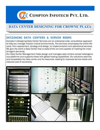 COMPTON INFOTECH PVT. LTD.
DESIGNING DATA CENTERS & SERVER ROOMS
Compton’s Designing Data Center Services are an enterprise-wide, consultative approach
to help you manage mission critical environments. The services encompass the entire life-
cycle, from assessment, strategy and design, to implementation and operational services.
We give the client a Data Center that is state-of-the art and capable of meeting the most
stringent demands.
Our Data Center Management helps design and manages data centers across heterogene-
ous platforms and supports these with global hosting capabilities. Our solutions optimize
and consolidate the data center and its resources, leading to improved service levels and
reduced cost of ownership.
DATA CENTER DESIGNING FOR CROWNE PLAZA
 