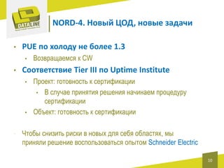 NORD-4. Новый ЦОД, новые задачи
•

PUE по холоду не более 1.3
•

•

Соответствие Tier III по Uptime Institute
•

•

•

Возвращаемся к CW
Проект: готовность к сертификации
• В случае принятия решения начинаем процедуру
сертификации
Объект: готовность к сертификации

Чтобы снизить риски в новых для себя областях, мы
приняли решение воспользоваться опытом Schneider Electric
10

 
