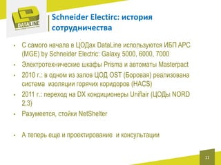 Schneider Electirc: история
сотрудничества

•

С самого начала в ЦОДах DataLine используются ИБП APC
(MGE) by Schneider Electric: Galaxy 5000, 6000, 7000
Электротехнические шкафы Prisma и автоматы Masterpact
2010 г.: в одном из залов ЦОД OST (Боровая) реализована
система изоляции горячих коридоров (HACS)
2011 г.: переход на DX кондиционеры Uniflair (ЦОДы NORD
2,3)
Разумеется, стойки NetShelter

•

А теперь еще и проектирование и консультации

•
•
•
•

11

 