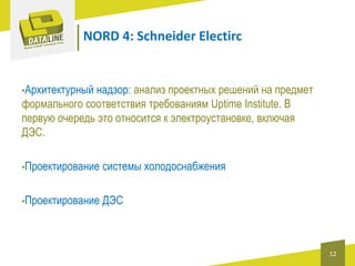 NORD 4: Schneider Electirc

•Архитектурный

надзор: анализ проектных решений на предмет
формального соответствия требованиям Uptime Institute. В
первую очередь это относится к электроустановке, включая
ДЭС.
•Проектирование

системы холодоснабжения

•Проектирование

ДЭС

12

 